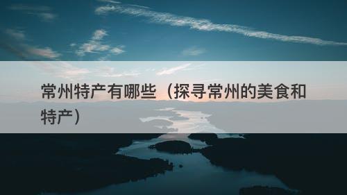 常州特产有哪些(探寻常州的美食和特产)