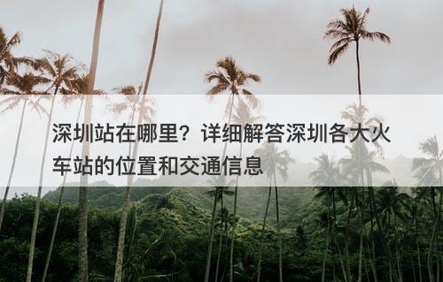 深圳站在哪里？详细解答深圳各大火车站的位置和交通信息-图1