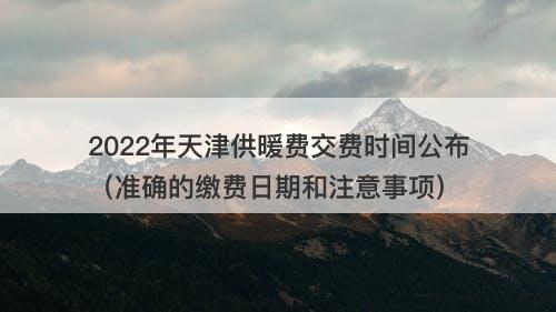 2022年天津供暖费交费时间公布(准确的缴费日期和注意事项)