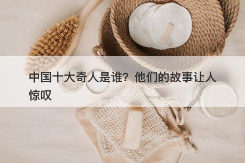 中国十大奇人是谁？他们的故事让人惊叹-图1
