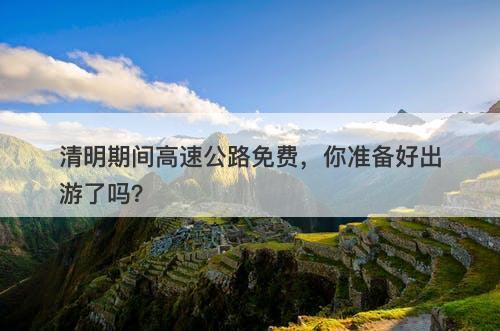 清明期间高速公路免费，你准备好出游了吗？