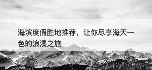 海滨度假胜地推荐，让你尽享海天一色的浪漫之旅