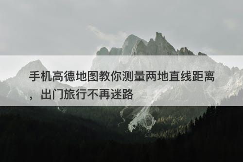 手机高德地图教你测量两地直线距离，出门旅行不再迷路