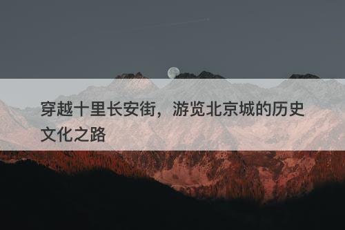 穿越十里长安街，游览北京城的历史文化之路