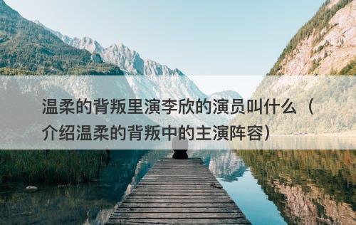 温柔的背叛里演李欣的演员叫什么（介绍温柔的背叛中的主演阵容）