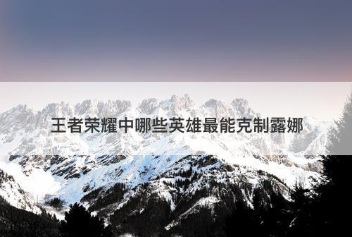 王者荣耀中哪些英雄最能克制露娜