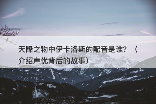 天降之物中伊卡洛斯的配音是谁？（介绍声优背后的故事）