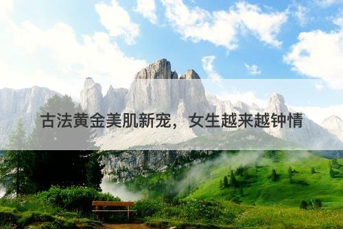 古法黄金美肌新宠，女生越来越钟情