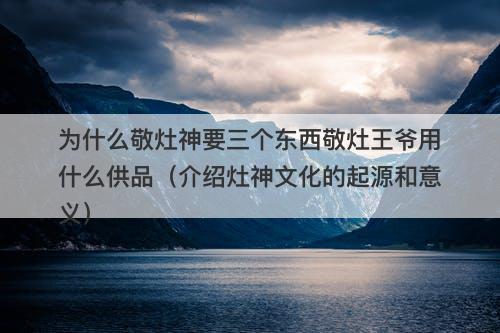 为什么敬灶神要三个东西敬灶王爷用什么供品(介绍灶神文化的起源和意义)