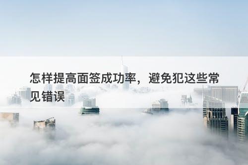 怎样提高面签成功率,避免犯这些常见错误