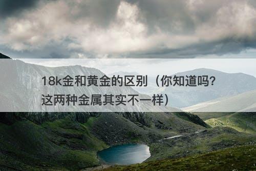 18k金和黄金的区别（你知道吗？这两种金属其实不一样）