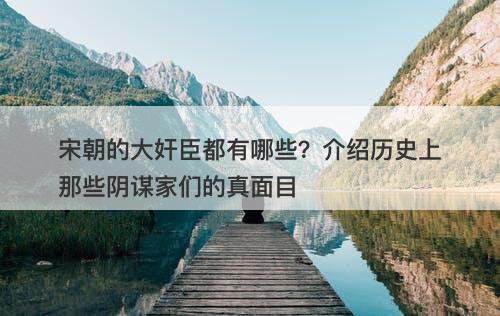 宋朝的大奸臣都有哪些？介绍历史上那些阴谋家们的真面目
