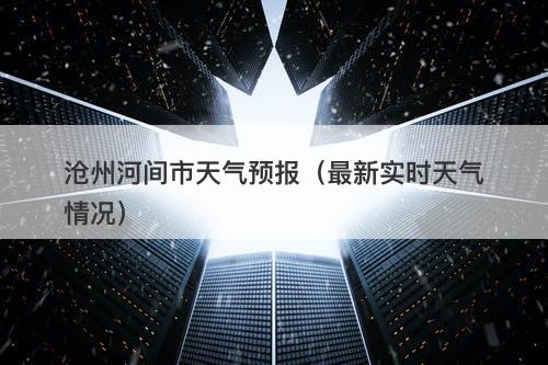 沧州河间市天气预报(最新实时天气情况)