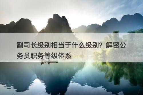 副司长级别相当于什么级别？解密公务员职务等级体系