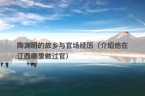 陶渊明的故乡与官场经历（介绍他在江西哪里做过官）