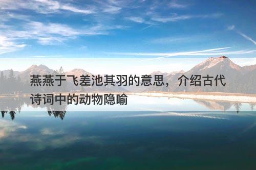 燕燕于飞差池其羽的意思,介绍古代诗词中的动物隐喻