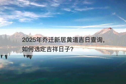 2025年乔迁新居黄道吉日查询,如何选定吉祥日子?