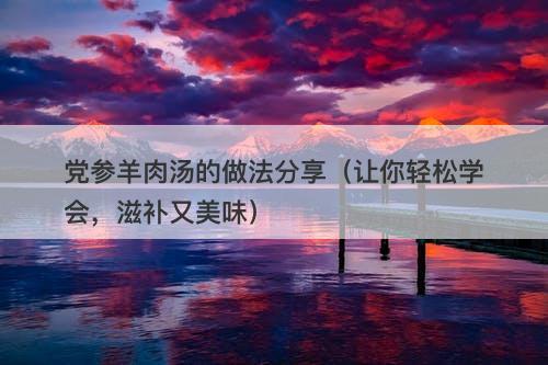 党参羊肉汤的做法分享(让你轻松学会,滋补又美味)