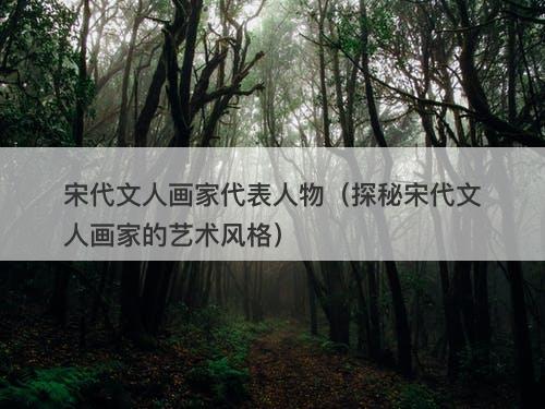 宋代文人画家代表人物(探秘宋代文人画家的艺术风格)