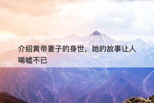 介绍黄帝妻子的身世,她的故事让人唏嘘不已-图1 介绍黄帝妻子的身世,她的故事让人唏嘘不已-图1