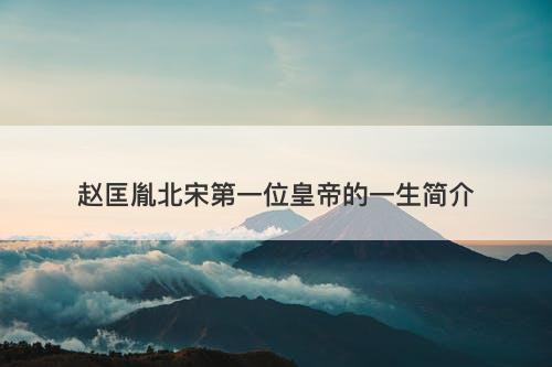 赵匡胤北宋第一位皇帝的一生简介