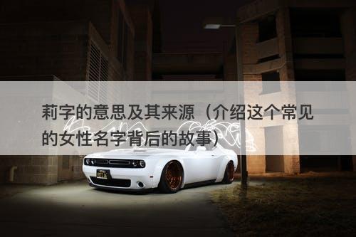 莉字的意思及其来源(介绍这个常见的女性名字背后的故事)