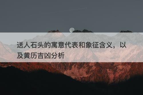 送人石头的寓意代表和象征含义，以及黄历吉凶分析