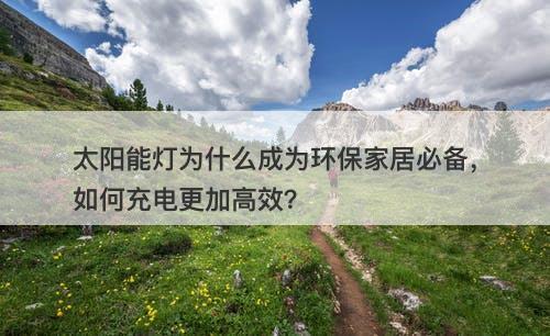 太阳能灯为什么成为环保家居必备，如何充电更加高效？