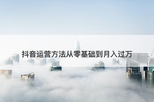 抖音运营方法从零基础到月入过万