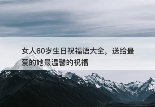 女人60岁生日祝福语大全，送给最爱的她最温馨的祝福