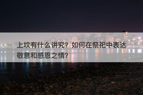上坟有什么讲究?如何在祭祀中表达敬意和感恩之情?