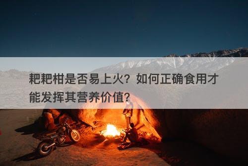 耙耙柑是否易上火？如何正确食用才能发挥其营养价值？-图1