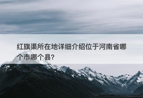 红旗渠所在地详细介绍位于河南省哪个市哪个县？