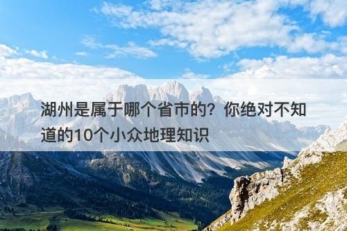 湖州是属于哪个省市的？你绝对不知道的10个小众地理知识