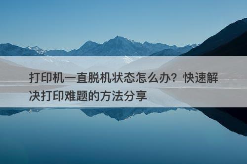 打印机一直脱机状态怎么办？快速解决打印难题的方法分享