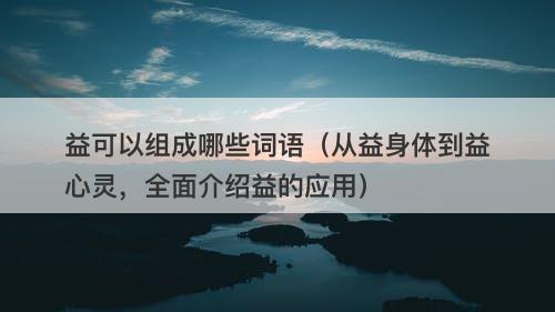 益可以组成哪些词语(从益身体到益心灵,全面介绍益的应用)
