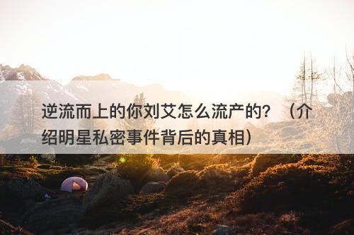 逆流而上的你刘艾怎么流产的?(介绍明星私密事件背后的真相)