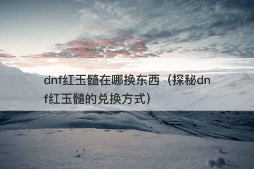 dnf红玉髓在哪换东西（探秘dnf红玉髓的兑换方式）