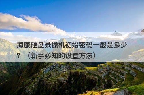 海康硬盘录像机初始密码一般是多少？（新手必知的设置方法）