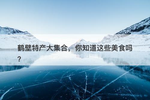 鹤壁特产大集合，你知道这些美食吗？