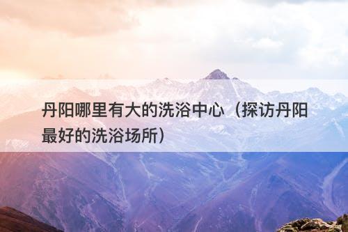 丹阳哪里有大的洗浴中心(探访丹阳最好的洗浴场所)