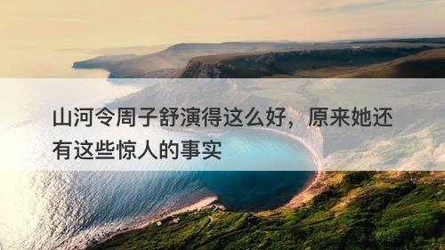 山河令周子舒演得这么好，原来她还有这些惊人的事实