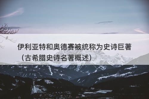 伊利亚特和奥德赛被统称为史诗巨著（古希腊史诗名著概述）-图1