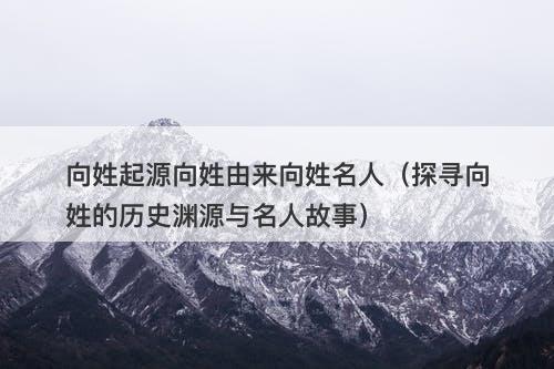 向姓起源向姓由来向姓名人(探寻向姓的历史渊源与名人故事)