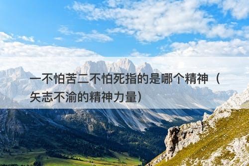 一不怕苦二不怕死指的是哪个精神(矢志不渝的精神力量)-图1 一不怕苦二不怕死指的是哪个精神(矢志不渝的精神力量)-图1