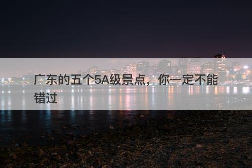广东的五个5A级景点，你一定不能错过