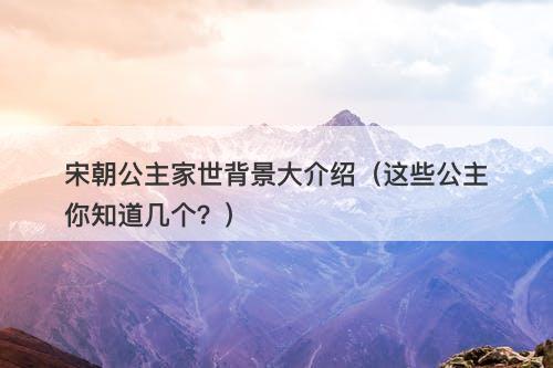 宋朝公主家世背景大介绍（这些公主你知道几个？）