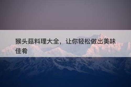 猴头菇料理大全，让你轻松做出美味佳肴