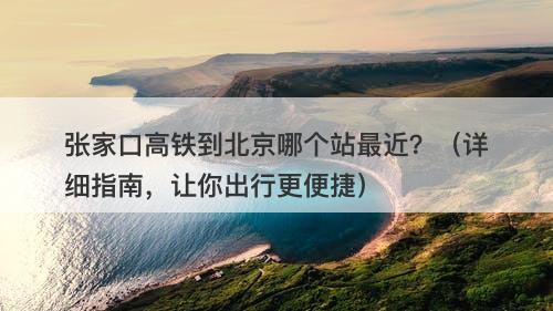 张家口高铁到北京哪个站最近？（详细指南，让你出行更便捷）