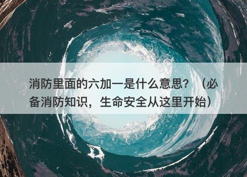 消防里面的六加一是什么意思？（必备消防知识，生命安全从这里开始）